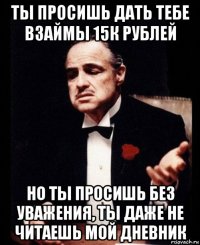 ты просишь дать тебе взаймы 15к рублей но ты просишь без уважения, ты даже не читаешь мой дневник