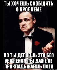 ты хочешь сообщить о проблеме но ты делаешь это без уважения. ты даже не прикладываешь логи