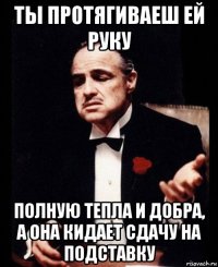 ты протягиваеш ей руку полную тепла и добра, а она кидает сдачу на подставку