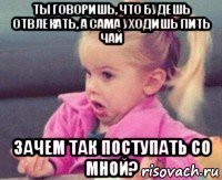 ты говоришь, что будешь отвлекать, а сама уходишь пить чай зачем так поступать со мной?