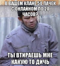 в вашем клане 50 пачек с онлайном по 20 часов? ты втираешь мне какую то дичь