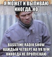 я может и выпиваю иногда, но basstime radio show каждый четверг на 99.9fm никогда не пропускаю