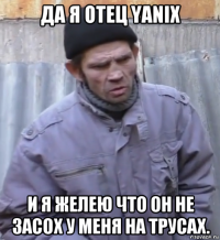 да я отец yanix и я желею что он не засох у меня на трусах.