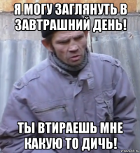 я могу заглянуть в завтрашний день! ты втираешь мне какую то дичь!