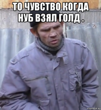 то чувство когда нуб взял голд . 