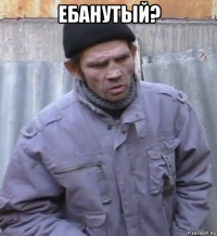 ебанутый? 