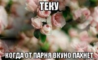 теку когда от парня вкуно пахнет