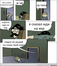 пап у меня сломался комп и че ну папа короче иди на хер я сказал иди на хер ладно не рыдай по ченю твой комп