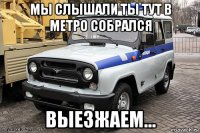 мы слышали ты тут в метро собрался выезжаем...