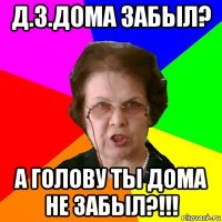 д.з.дома забыл? а голову ты дома не забыл?!!!