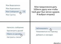 Мне предложили:дать 100млн другу или чтобы твой друг был вечно здоров. Я выбрал второе))