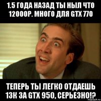 1.5 года назад ты ныл что 12000р. много для gtx 770 теперь ты легко отдаешь 13к за gtx 950, серьезно!?