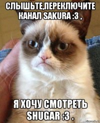 слышьте,переключите канал sakura :3 , я хочу смотреть shugar :3 .