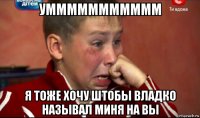 уммммммммммм я тоже хочу штобы владко называл миня на вы