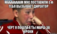 маааааааам мне поставили 2 и тебя вызывает директор чёрт я пошла а ты марш за уроки