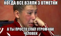 когда все взяли 3 отметки а ты просто спал утром как человек