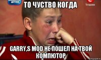 то чуство когда garry,s mod не пошел на твой компютор