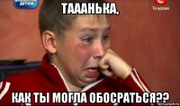 тааанька, как ты могла обосраться??