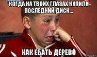 когда на твоих глазах купили последний диск... как ебать дерево