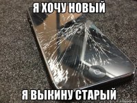 я хочу новый я выкину старый