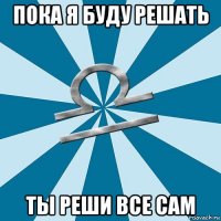 пока я буду решать ты реши все сам