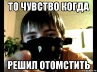 то чувство когда решил отомстить