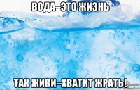 вода–это жизнь так живи–хватит жрать!