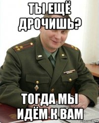 ты ещё дрочишь? тогда мы идём к вам