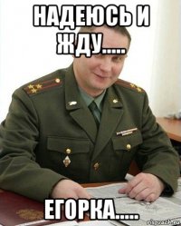 надеюсь и жду..... егорка.....