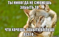 ты никогда не сможешь забыть то, что хочешь забыть больше всего...