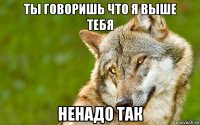 ты говоришь что я выше тебя ненадо так