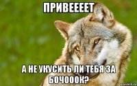 привеееет а не укусить ли тебя за бочооок?