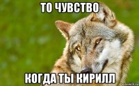 то чувство когда ты кирилл