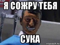 я сожру тебя сука