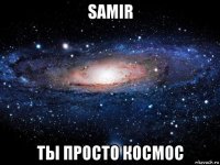 samir ты просто космос