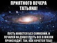 приятного вечера татьяна! пусть живется без сомнений, и печалей на душе! пусть все в жизни происходит, так, как хочется тебе!