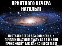 приятного вечера наталья! пусть живется без сомнений, и печалей на душе! пусть все в жизни происходит, так, как хочется тебе!