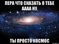 лера что сказать о тебе аааа ну ты просто космос