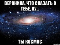 вероника, что сказать о тебе, ну... ты космос