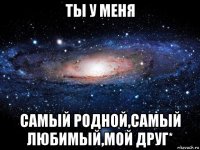 ты у меня самый родной,самый любимый,мой друг*