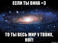 если ты вика =з то ты весь мир у твоих, ног!