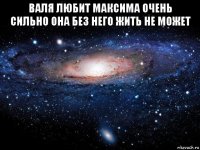 валя любит максима очень сильно она без него жить не может 