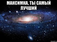 максимка, ты самый лучший 