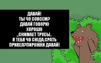 Давай!
Ты чо совсем?
Давай говорю
Хорошо
,,Снимает трусы..
Я тебя чо сюда,срать привел?Пирожки давай!