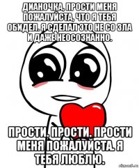 дианочка, прости меня пожалуйста, что я тебя обидел. я сделал это не со зла и даже неосознанно. прости. прости. прости меня пожалуйста. я тебя люблю.