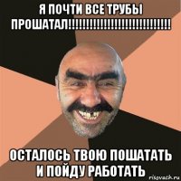 я почти все трубы прошатал!!!!!!!!!!!!!!!!!!!!!!!!!!!!! осталось твою пошатать и пойду работать