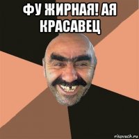 фу жирная! ая красавец 