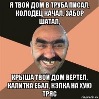 я твой дом в труба писал, колодец качал, забор шатал, крыша твой дом вертел, калитка ебал, кэпка на хую тряс