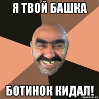 я твой башка ботинок кидал!