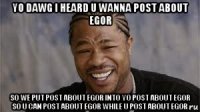 yo dawg i heard u wanna post about egor so we put post about egor into yo post about egor so u can post about egor while u post about egor